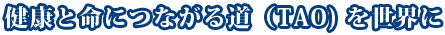 健康と命につながる道（TAO）を世界に